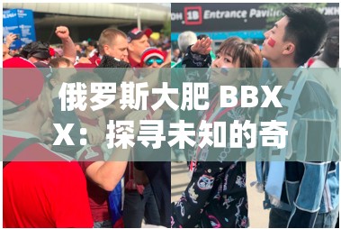 俄罗斯大肥 BBXX：探寻未知的奇妙之旅