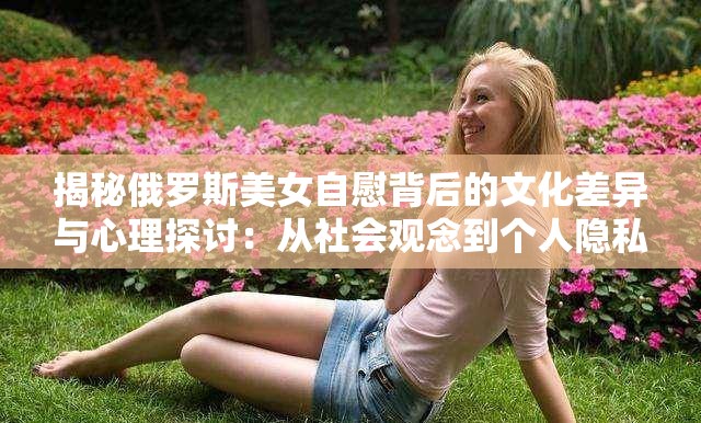 揭秘俄罗斯美女自慰背后的文化差异与心理探讨：从社会观念到个人隐私