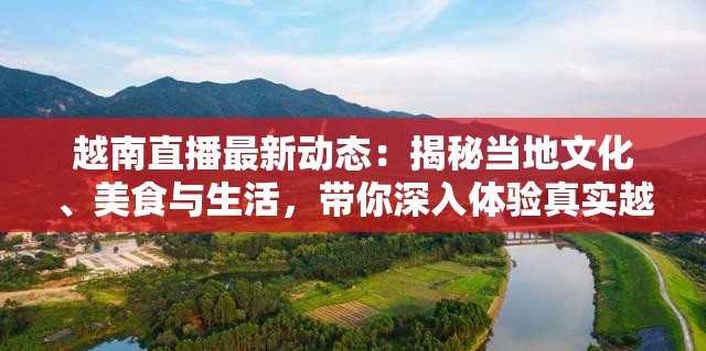 越南直播最新动态：揭秘当地文化、美食与生活，带你深入体验真实越南风情