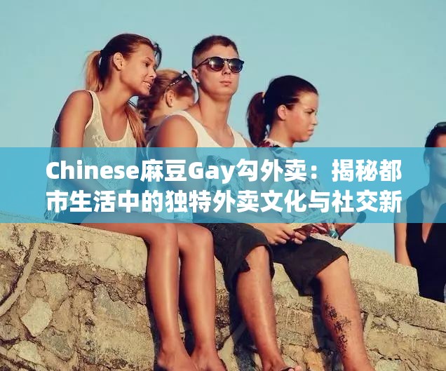 Chinese麻豆Gay勾外卖：揭秘都市生活中的独特外卖文化与社交新趋势