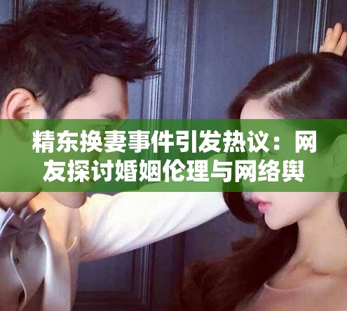 精东换妻事件引发热议：网友探讨婚姻伦理与网络舆论的边界