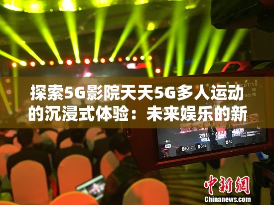 探索5G影院天天5G多人运动的沉浸式体验：未来娱乐的新趋势与技术创新