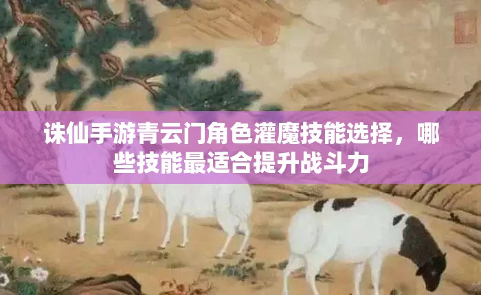 诛仙手游青云门角色灌魔技能选择，哪些技能最适合提升战斗力