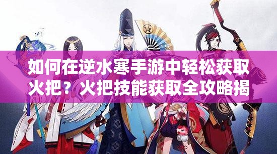 如何在逆水寒手游中轻松获取火把？火把技能获取全攻略揭秘