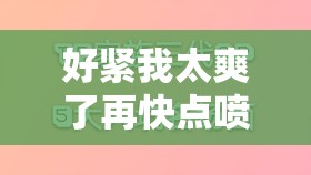 好紧我太爽了再快点喷水了探索极致快感的秘密与技巧分享