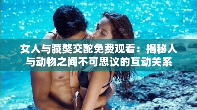 女人与藏獒交酡免费观看：揭秘人与动物之间不可思议的互动关系