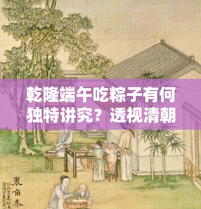 乾隆端午吃粽子有何独特讲究？透视清朝皇室节日重视与宫廷文化