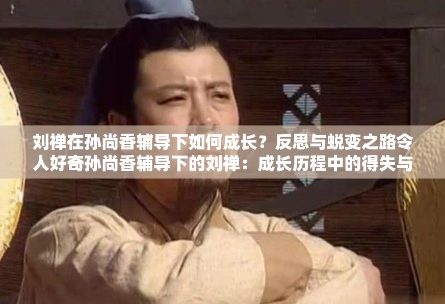 刘禅在孙尚香辅导下如何成长？反思与蜕变之路令人好奇孙尚香辅导下的刘禅：成长历程中的得失与深刻反思大揭秘刘禅在孙尚香教导下成长的背后：反思与进步究竟有何秘密？