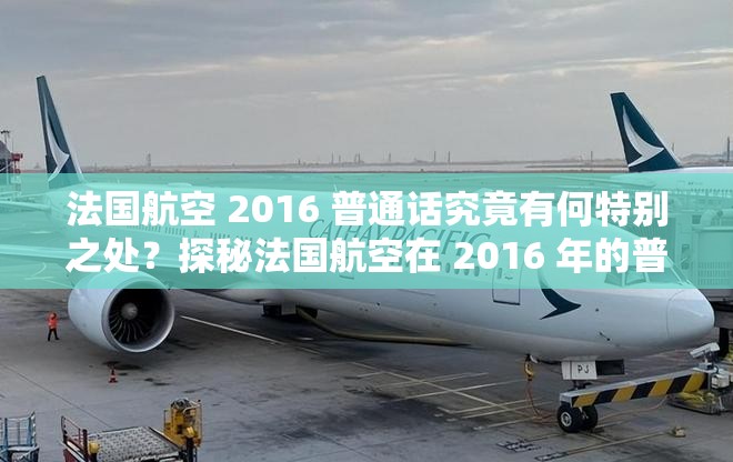 法国航空 2016 普通话究竟有何特别之处？探秘法国航空在 2016 年的普通话相关情况