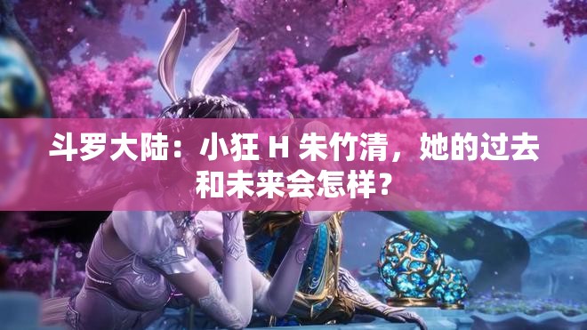 斗罗大陆：小狂 H 朱竹清，她的过去和未来会怎样？