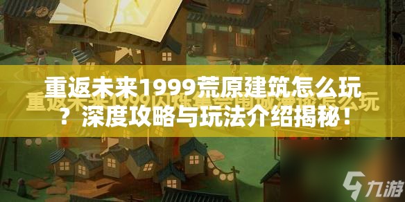 重返未来1999荒原建筑怎么玩？深度攻略与玩法介绍揭秘！