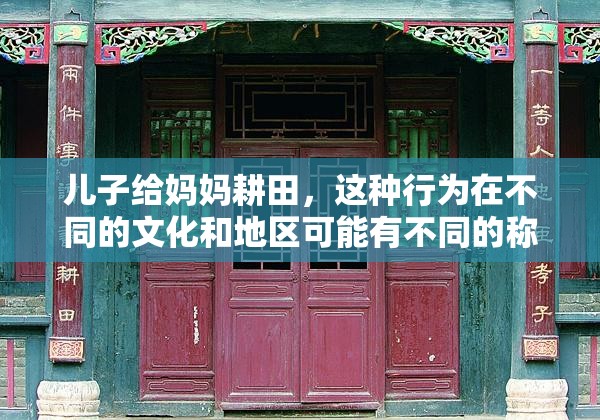 儿子给妈妈耕田，这种行为在不同的文化和地区可能有不同的称呼在一些地方，它可能被称为孝子耕田，强调儿子对母亲的孝顺和关爱；而在另一些地方，可能会用更具体的名称来描述这种行为，比如儿子为母亲种地你还想了解关于儿子给妈妈耕田的其他信息吗？