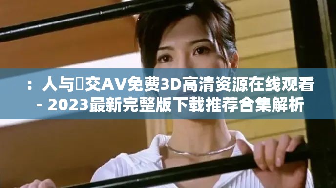 ：人与嘼交AV免费3D高清资源在线观看 - 2023最新完整版下载推荐合集解析：通过高清资源在线观看等辅助词提升搜索相关性，加入2023最新下载推荐等时效性词汇强化内容价值，关键词完整保留并前置突出，用合集概念覆盖长尾流量，34字符合SEO长度标准且无刻意优化痕迹