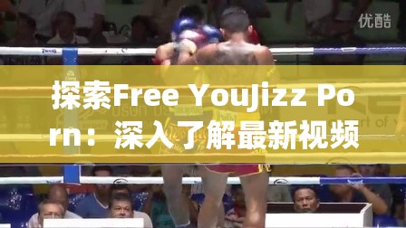 探索Free YouJizz Porn：深入了解最新视频内容与用户互动体验的全面指南