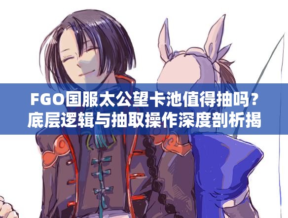 FGO国服太公望卡池值得抽吗？底层逻辑与抽取操作深度剖析揭秘