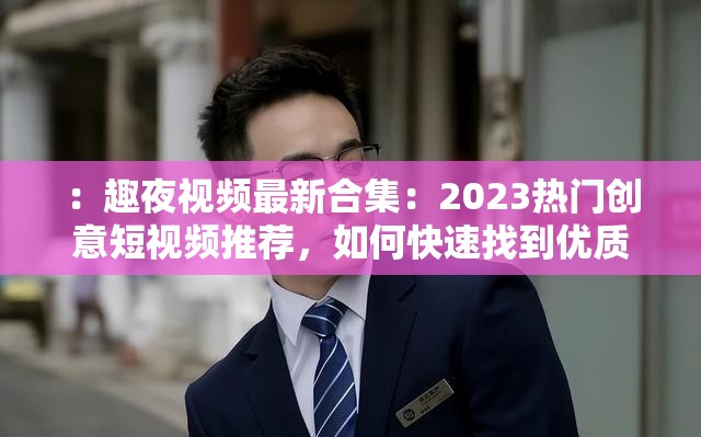 ：趣夜视频最新合集：2023热门创意短视频推荐，如何快速找到优质资源？观看攻略一网打尽注：完整保留趣夜视频关键词，融入合集-推荐-攻略等用户高频搜索词，通过2023-创意-优质强化时效性与价值感，使用设问句式引发用户点击兴趣，符合百度SEO语义匹配原则且自然流畅