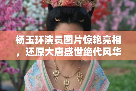 杨玉环演员图片惊艳亮相，还原大唐盛世绝代风华，网友直呼太美了