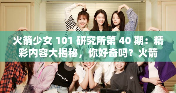 火箭少女 101 研究所第 40 期：精彩内容大揭秘，你好奇吗？火箭少女 101 研究所第 40 期，众多惊喜等你来发现，会有哪些？火箭少女 101 研究所第 40 期，究竟有何独特魅力？一起探索