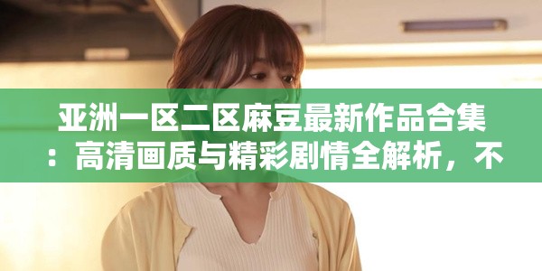 亚洲一区二区麻豆最新作品合集：高清画质与精彩剧情全解析，不容错过的视觉盛宴