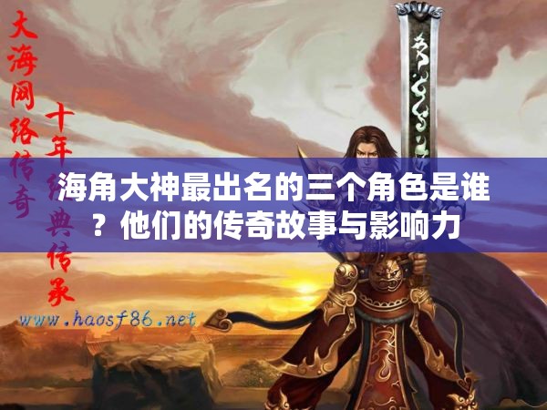 海角大神最出名的三个角色是谁？他们的传奇故事与影响力