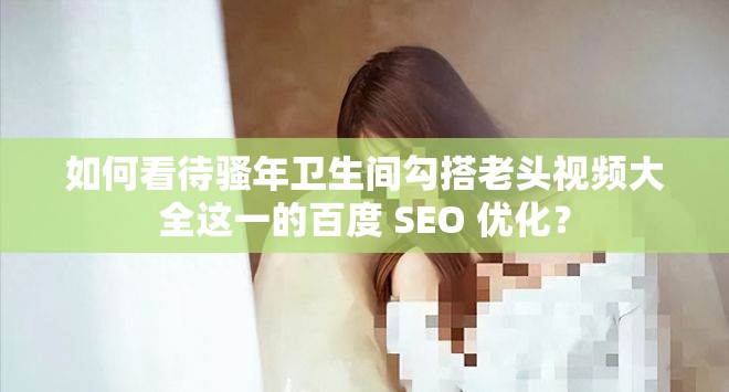 如何看待骚年卫生间勾搭老头视频大全这一的百度 SEO 优化？