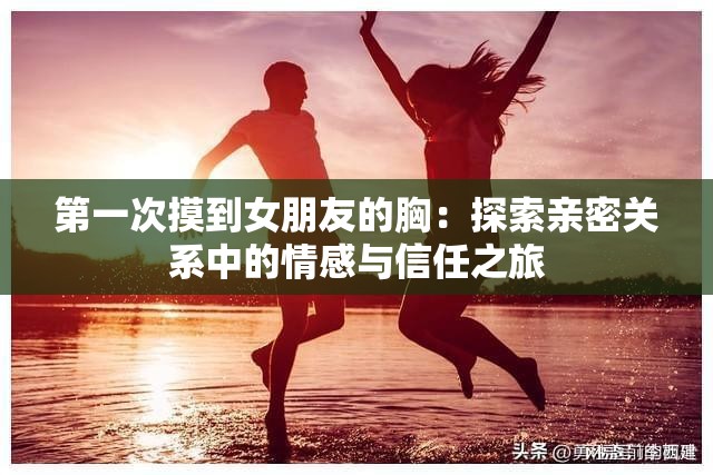 第一次摸到女朋友的胸：探索亲密关系中的情感与信任之旅