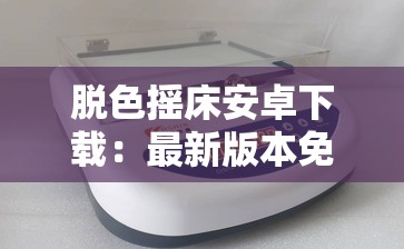 脱色摇床安卓下载：最新版本免费获取，快速安装指南与使用技巧分享