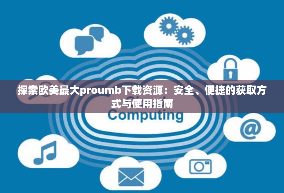 探索欧美最大proumb下载资源：安全、便捷的获取方式与使用指南