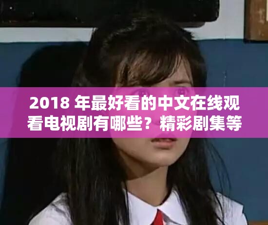 2018 年最好看的中文在线观看电视剧有哪些？精彩剧集等你来发现