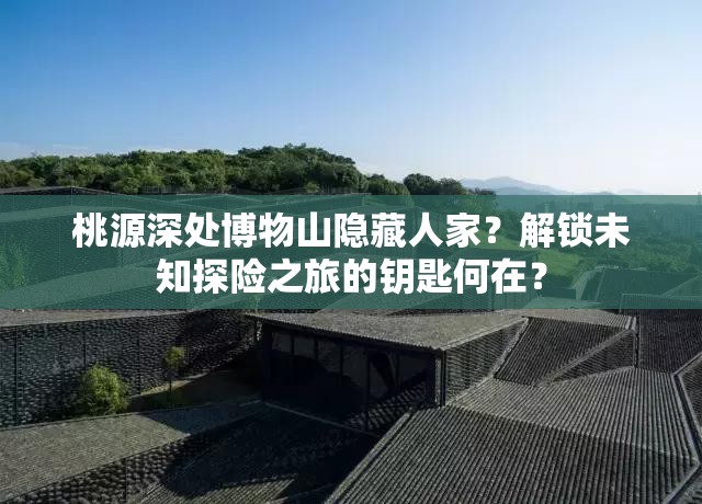 桃源深处博物山隐藏人家？解锁未知探险之旅的钥匙何在？