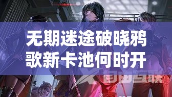 无期迷途破晓鸦歌新卡池何时开启？揭秘开启方法与时间悬念！