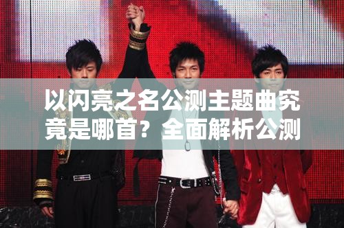 以闪亮之名公测主题曲究竟是哪首？全面解析公测主题曲全攻略