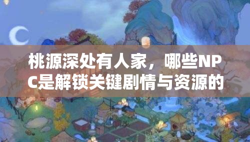 桃源深处有人家，哪些NPC是解锁关键剧情与资源的重中之重？